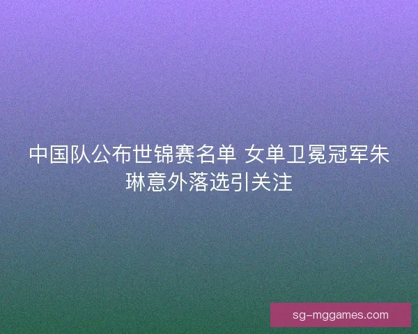 中国队公布世锦赛名单 女单卫冕冠军朱琳意外落选引关注