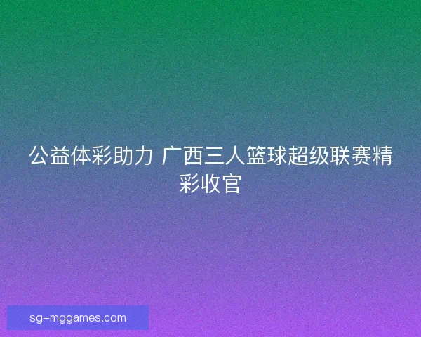 公益体彩助力 广西三人篮球超级联赛精彩收官