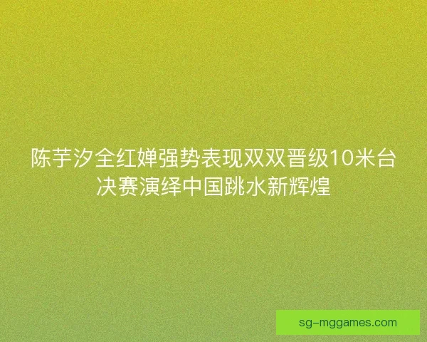 陈芋汐全红婵强势表现双双晋级10米台决赛演绎中国跳水新辉煌 陈芋汐全红婵强势表现双双晋级10米台决赛演绎中国跳水新辉煌