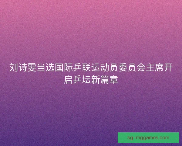刘诗雯当选国际乒联运动员委员会主席开启乒坛新篇章