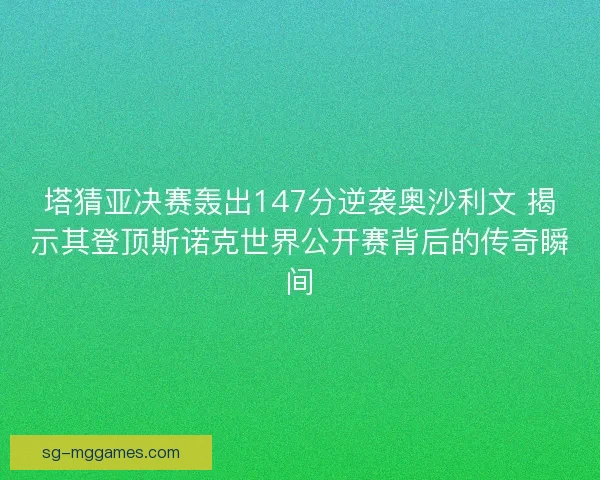 塔猜亚决赛轰出147分逆袭奥沙利文 揭示其登顶斯诺克世界公开赛背后的传奇瞬间