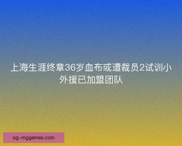 上海生涯终章36岁血布或遭裁员2试训小外援已加盟团队