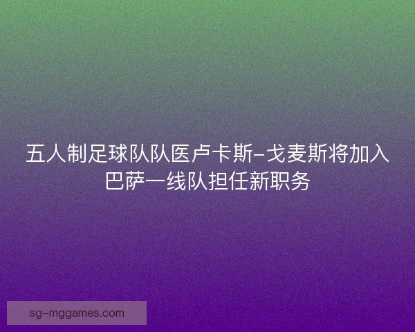 五人制足球队队医卢卡斯-戈麦斯将加入巴萨一线队担任新职务