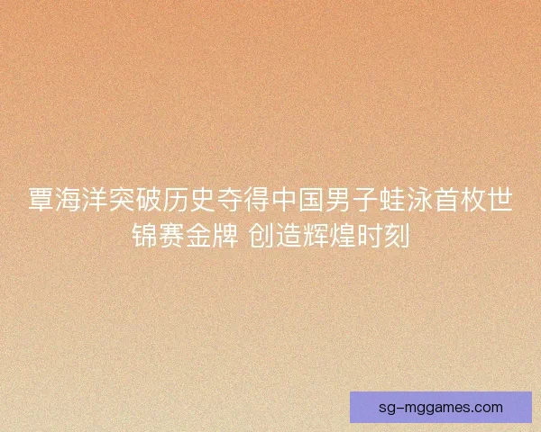 覃海洋突破历史夺得中国男子蛙泳首枚世锦赛金牌 创造辉煌时刻