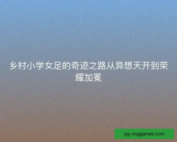 乡村小学女足的奇迹之路从异想天开到荣耀加冕