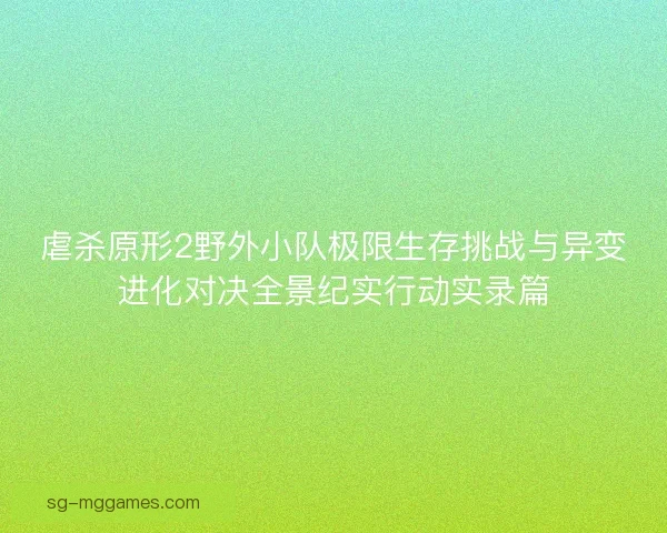 虐杀原形2野外小队极限生存挑战与异变进化对决全景纪实行动实录篇