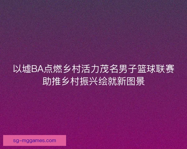以墟BA点燃乡村活力茂名男子篮球联赛助推乡村振兴绘就新图景