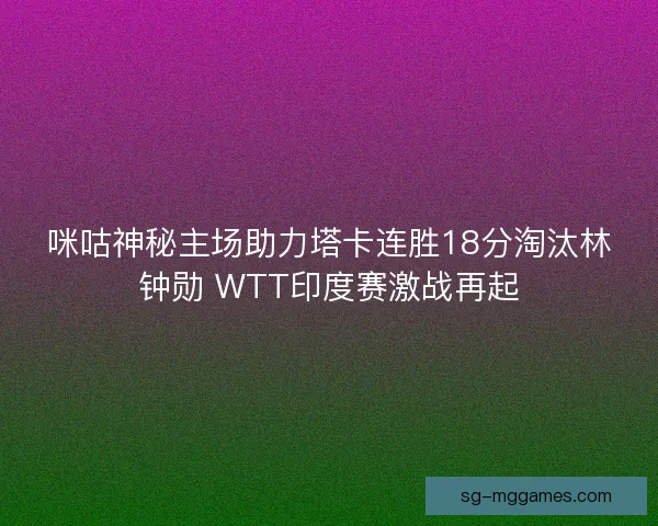 咪咕神秘主场助力塔卡连胜18分淘汰林钟勋 WTT印度赛激战再起