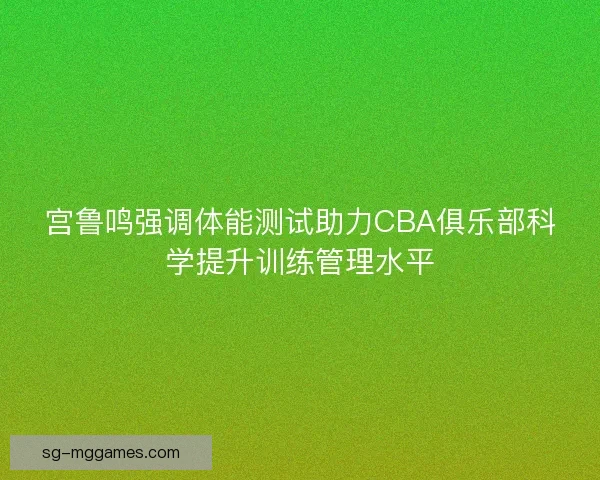 宫鲁鸣强调体能测试助力CBA俱乐部科学提升训练管理水平