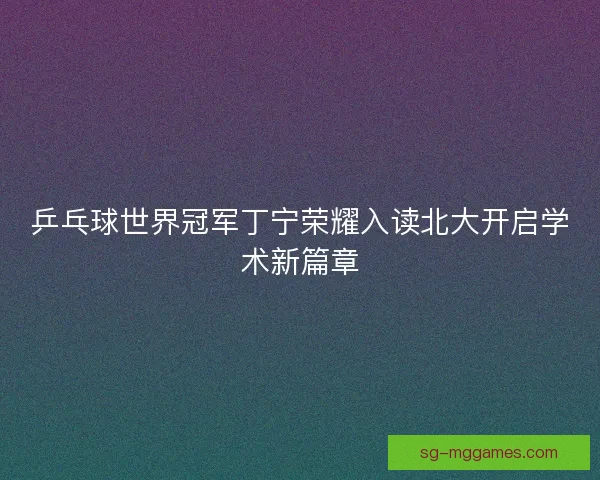 乒乓球世界冠军丁宁荣耀入读北大开启学术新篇章