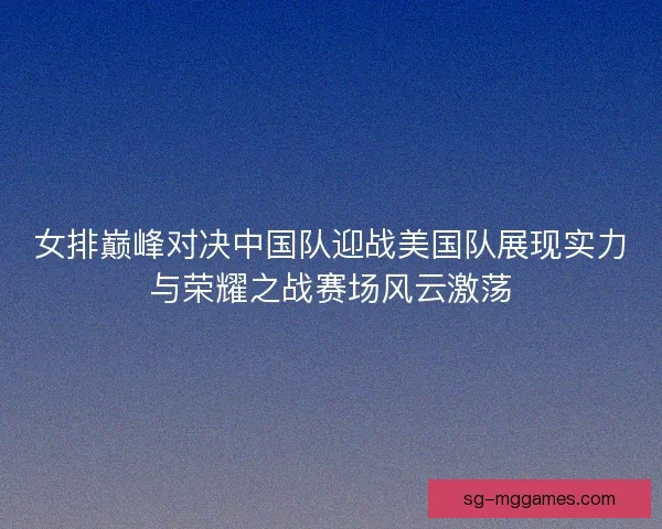 女排巅峰对决中国队迎战美国队展现实力与荣耀之战赛场风云激荡